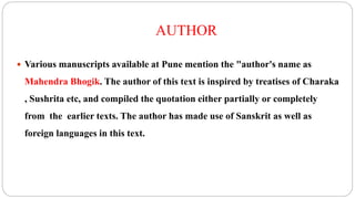 AUTHOR
 Various manuscripts available at Pune mention the "author's name as
Mahendra Bhogik. The author of this text is inspired by treatises of Charaka
, Sushrita etc, and compiled the quotation either partially or completely
from the earlier texts. The author has made use of Sanskrit as well as
foreign languages in this text.
 