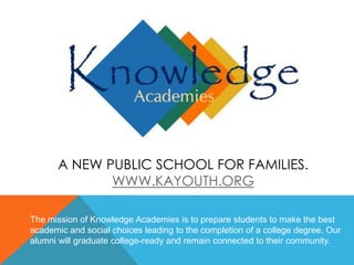 A NEW PUBLIC SCHOOL FOR FAMILIES.
WWW.KAYOUTH.ORG
The mission of Knowledge Academies is to prepare students to make the best
academic and social choices leading to the completion of a college degree. Our
alumni will graduate college-ready and remain connected to their community.
 