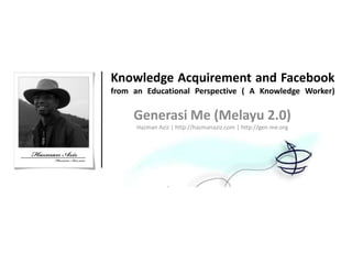 Knowledge Acquirement and Facebook
from an Educational Perspective ( A Knowledge Worker)

     Generasi Me (Melayu 2.0)
      Hazman Aziz | http://hazmanaziz.com | http://gen-me.org
 
