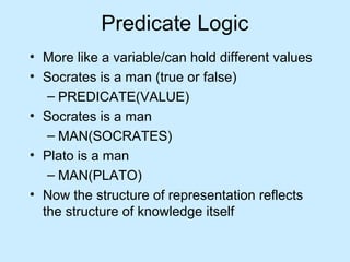 Predicate Logic 
• More like a variable/can hold different values 
• Socrates is a man (true or false) 
– PREDICATE(VALUE) 
• Socrates is a man 
– MAN(SOCRATES) 
• Plato is a man 
– MAN(PLATO) 
• Now the structure of representation reflects 
the structure of knowledge itself 
 