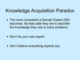 Knowledge Acquisition Paradox 
· The more competent a Domain Expert (DE) 
becomes, the less able they are to describe 
the knowledge they use to solve problems 
· Don’t be your own expert 
· Don’t believe everything experts say 
 
