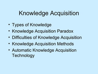 Knowledge Acquisition 
• Types of Knowledge 
• Knowledge Acquisition Paradox 
• Difficulties of Knowledge Acquisition 
• Knowledge Acquisition Methods 
• Automatic Knowledge Acquisition 
Technology 
 