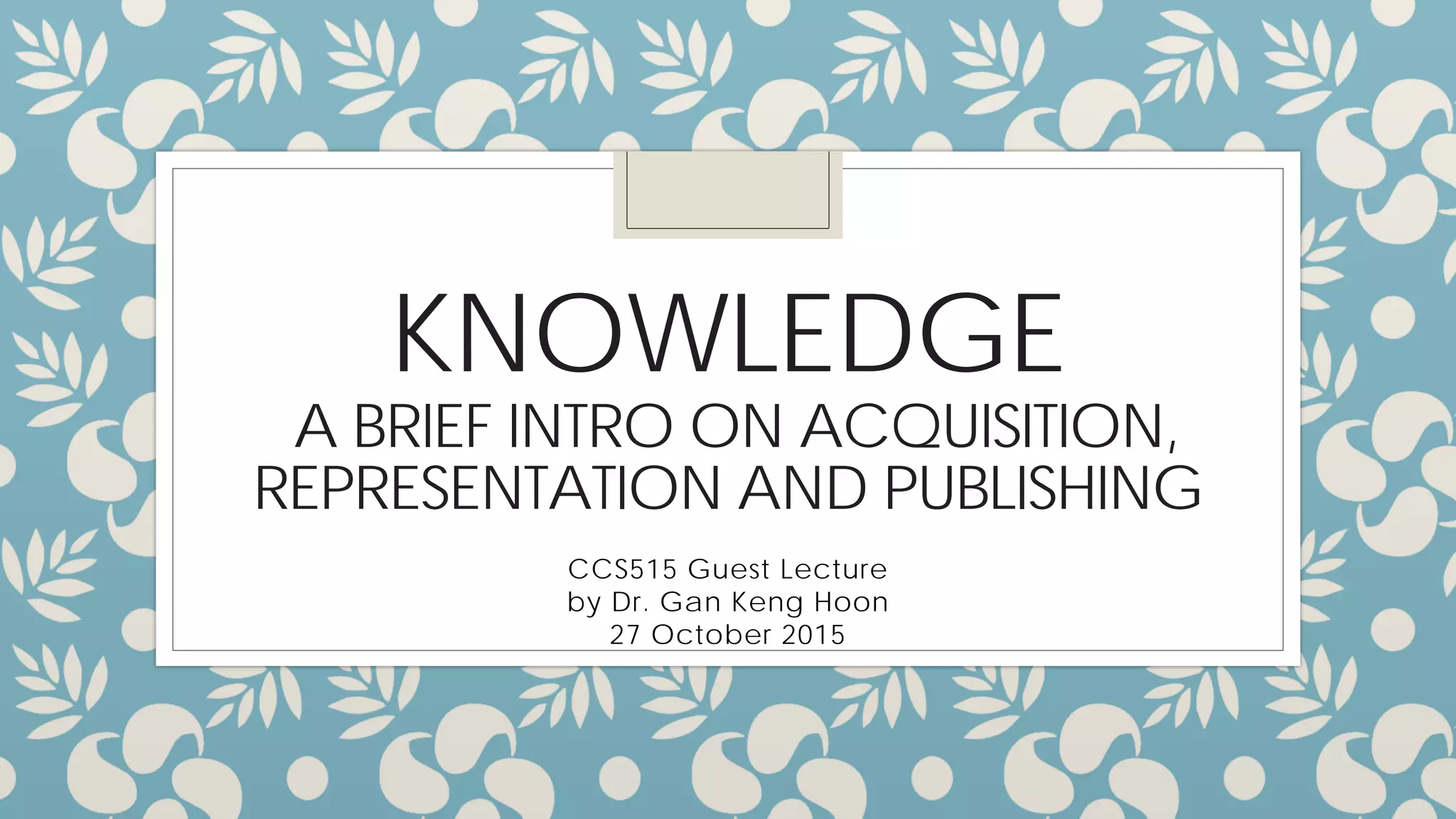 KNOWLEDGE
A BRIEF INTRO TO ACQUISITION,
REPRESENTATION AND PUBLISHING
CCS515 Guest Lecture
by Dr. Gan Keng Hoon
27 October 2015
 