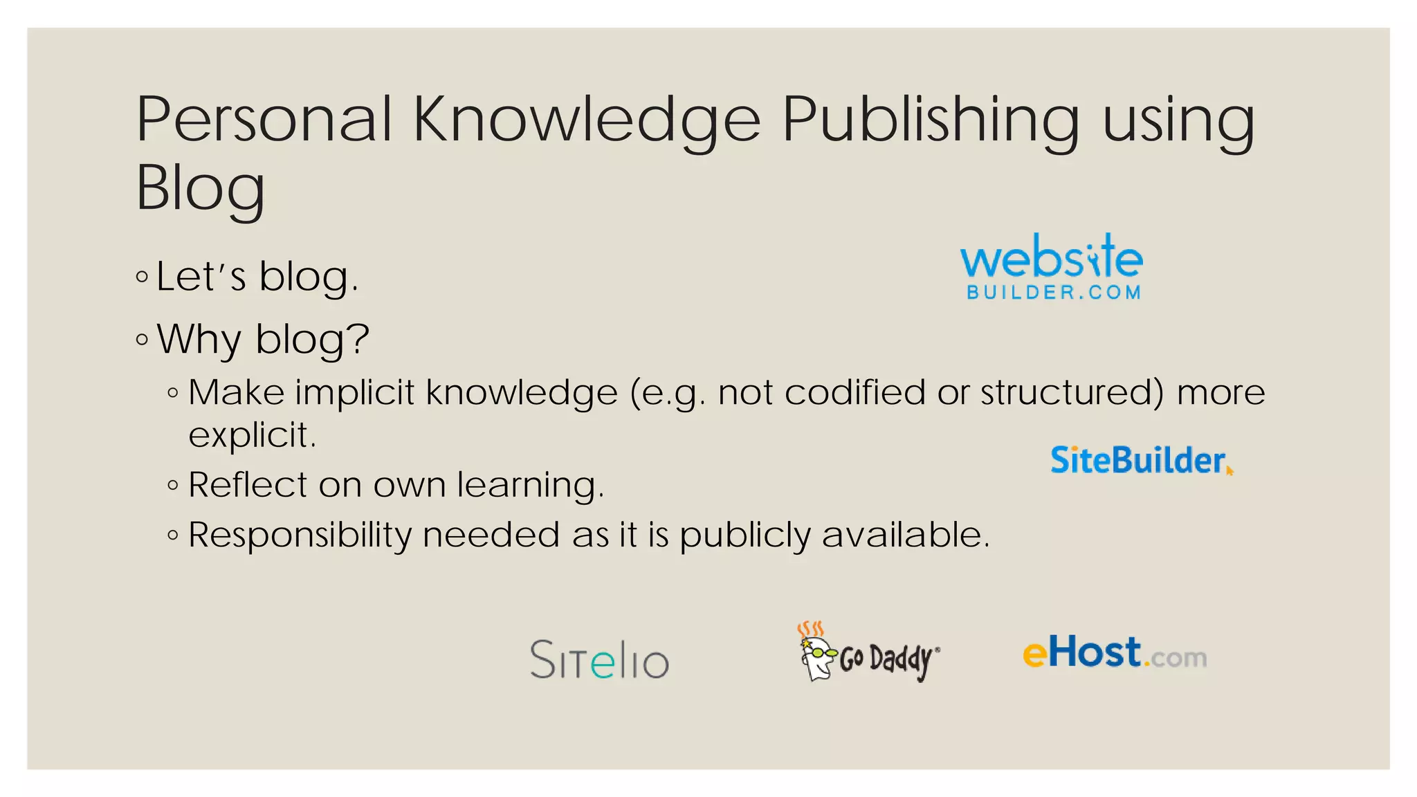 Personal Knowledge Publishing using
Blog
◦ Let’s blog.
◦ Why blog?
◦ Make implicit knowledge (e.g. not codified or structured) more
explicit.
◦ Reflect on own learning.
◦ Responsibility needed as it is publicly available.
 