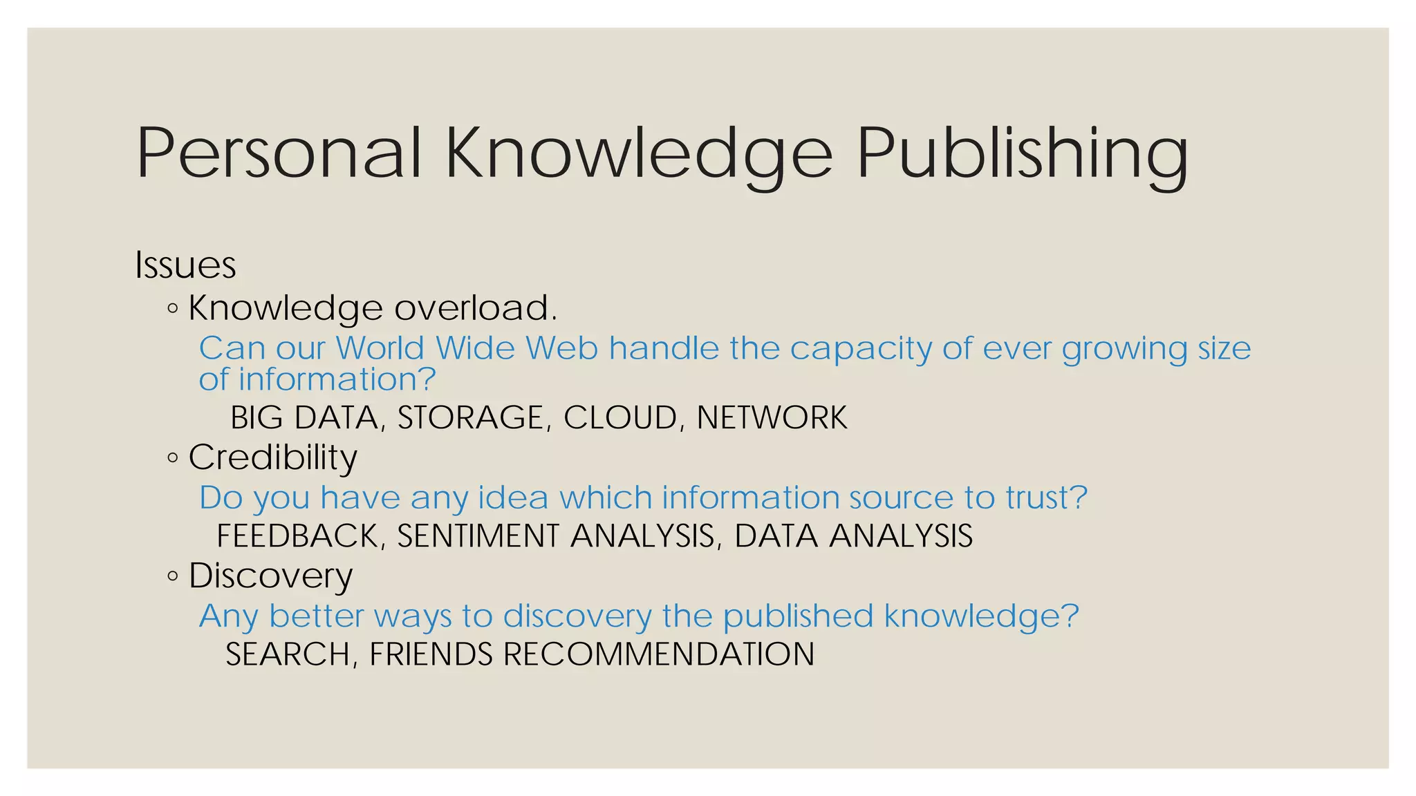 Personal Knowledge Publishing
Issues
◦ Knowledge overload.
Can our World Wide Web handle the capacity of ever growing size of
information?
BIG DATA, STORAGE, CLOUD, NETWORK
◦ Credibility
Do you have any idea which information source to trust?
FEEDBACK, SENTIMENT ANALYSIS, DATA ANALYSIS
◦ Discovery
Any better ways to discovery the published knowledge?
SEARCH, FRIENDS RECOMMENDATION
 
