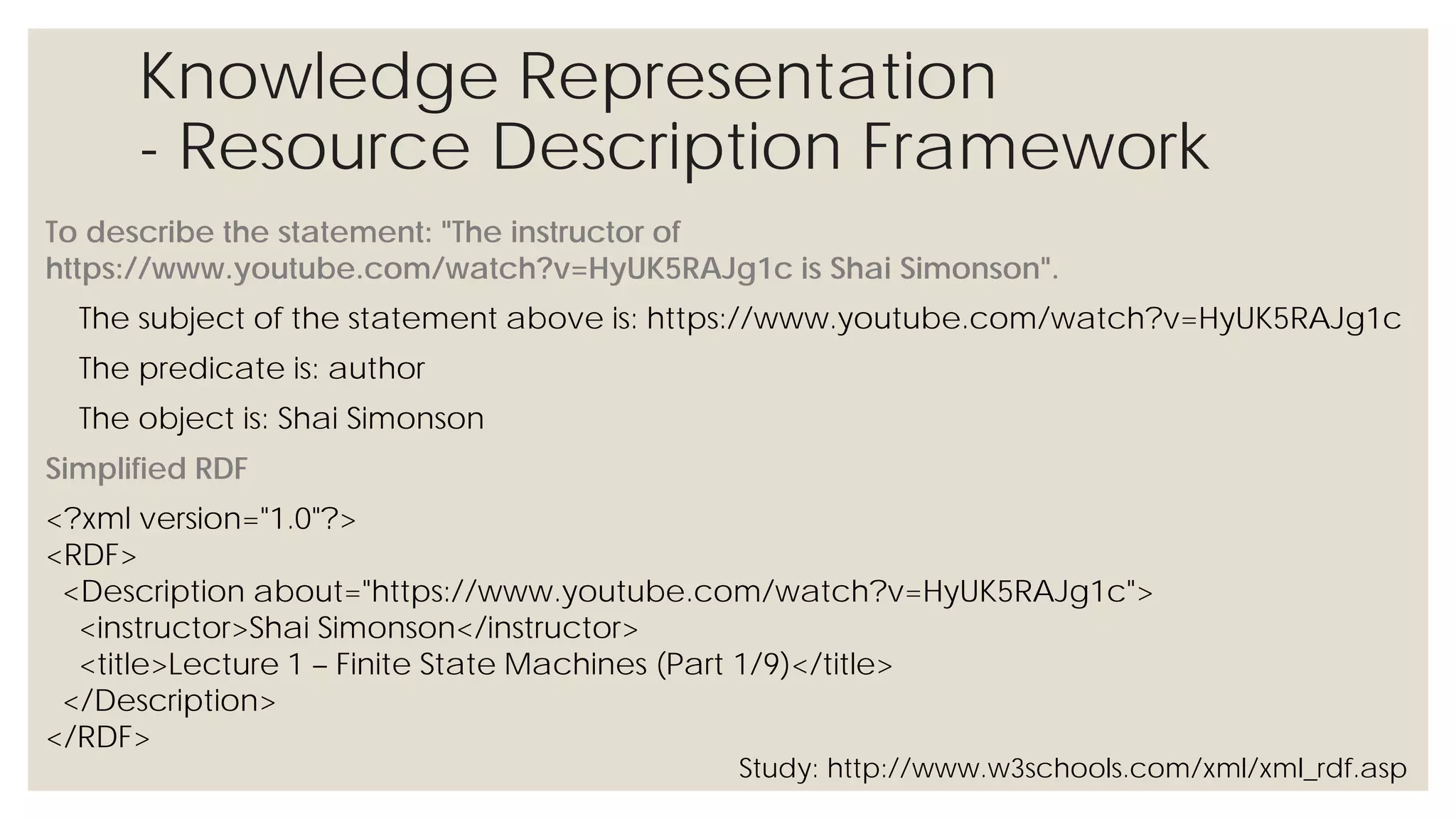 Knowledge Representation
- Resource Description Framework
To describe the statement: "The instructor of https://www.youtube.com/watch?v=HyUK5RAJg1c is Shai
Simonson".
The subject of the statement above is: https://www.youtube.com/watch?v=HyUK5RAJg1c
The predicate is: author
The object is: Shai Simonson
Simplified RDF
<?xml version="1.0"?>
<RDF>
<Description about="https://www.youtube.com/watch?v=HyUK5RAJg1c">
<instructor>Shai Simonson</instructor>
<title>Lecture 1 – Finite State Machines (Part 1/9)</title>
</Description>
</RDF>
Study: http://www.w3schools.com/xml/xml_rdf.asp
 