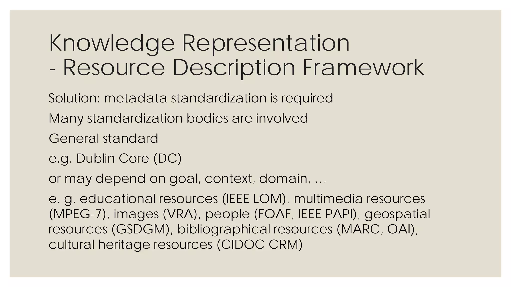 Knowledge Representation
- Resource Description Framework
Solution: metadata standardization is required
Many standardization bodies are involved
General standard
e.g. Dublin Core (DC)
or may depend on goal, context, domain, …
e. g. educational resources (IEEE LOM), multimedia resources (MPEG-7),
images (VRA), people (FOAF, IEEE PAPI), geospatial resources (GSDGM),
bibliographical resources (MARC, OAI), cultural heritage resources
(CIDOC CRM)
 