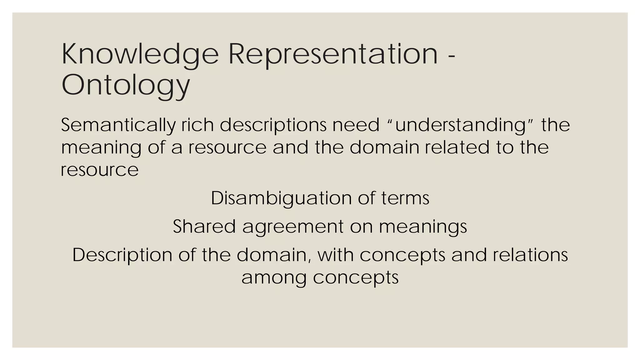 Knowledge Representation - Ontology
Semantically rich descriptions need “understanding” the
meaning of a resource and the domain related to the resource
Disambiguation of terms
Shared agreement on meanings
Description of the domain, with concepts and relations among
concepts
 