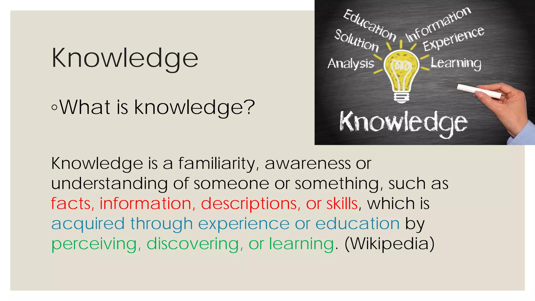 Knowledge
◦What is knowledge?
Knowledge is a familiarity, awareness or understanding of
someone or something, such as facts, information,
descriptions, or skills, which is acquired through
experience or education by perceiving, discovering, or
learning. (Wikipedia)
 