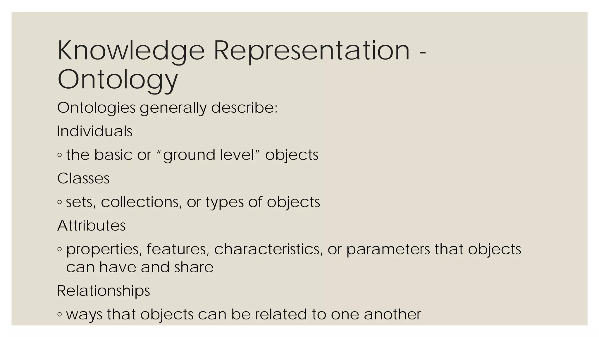 Knowledge Representation - Ontology
Ontologies generally describe:
Individuals
◦ the basic or “ground level” objects
Classes
◦ sets, collections, or types of objects
Attributes
◦ properties, features, characteristics, or parameters that objects can have
and share
Relationships
◦ ways that objects can be related to one another
 