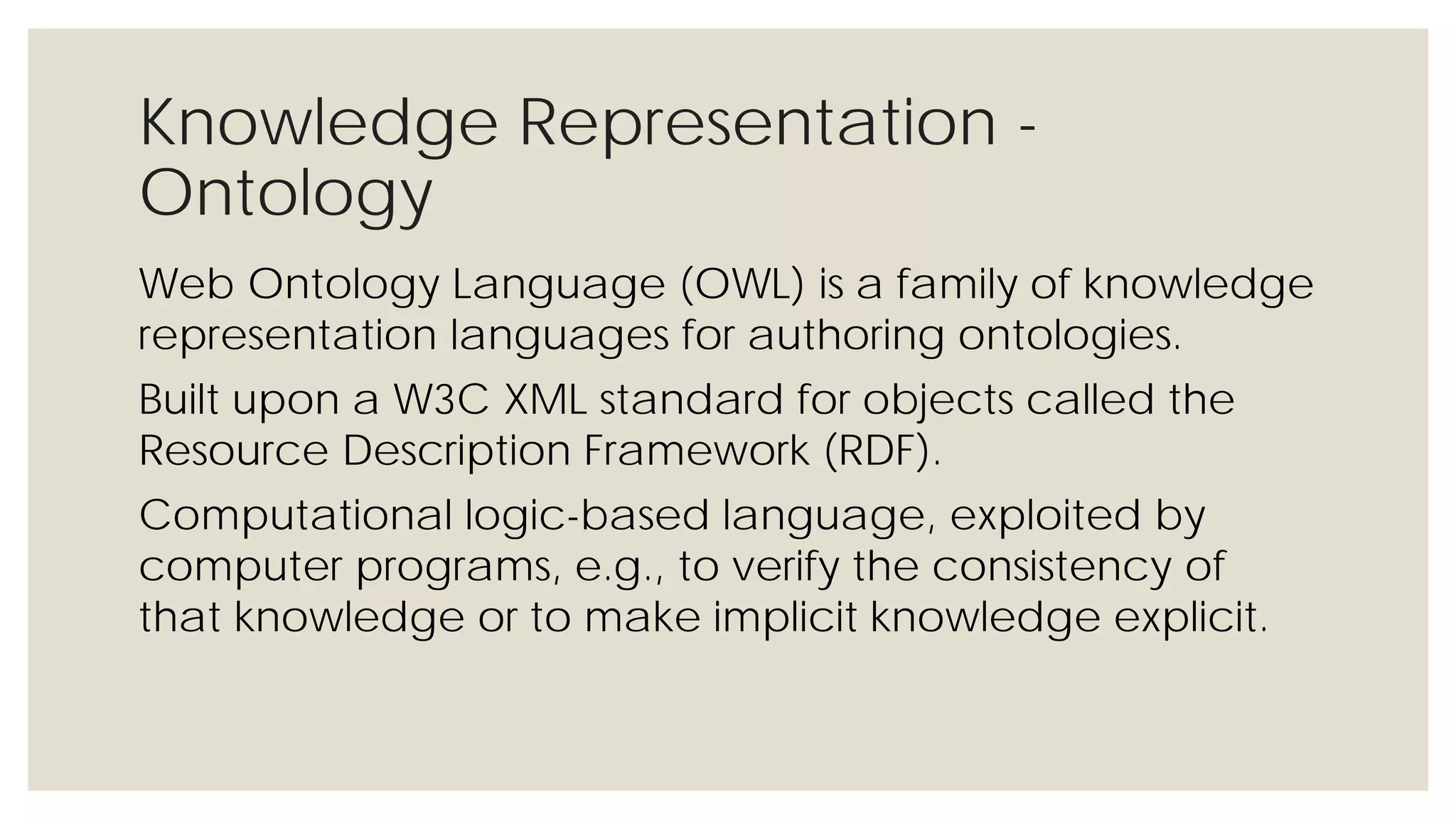 Knowledge Representation - Ontology
Web Ontology Language (OWL) is a family of knowledge
representation languages for authoring ontologies.
Built upon a W3C XML standard for objects called the
Resource Description Framework (RDF).
Computational logic-based language, exploited by computer
programs, e.g., to verify the consistency of that knowledge or
to make implicit knowledge explicit.
 