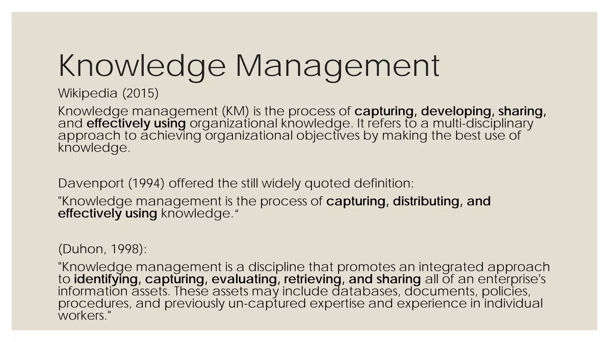 Knowledge Management
Wikipedia (2015)
Knowledge management (KM) is the process of capturing, developing, sharing, and
effectively using organizational knowledge. It refers to a multi-disciplinary approach to
achieving organizational objectives by making the best use of knowledge.
Davenport (1994) offered the still widely quoted definition:
"Knowledge management is the process of capturing, distributing, and effectively using
knowledge.“
(Duhon, 1998):
"Knowledge management is a discipline that promotes an integrated approach to
identifying, capturing, evaluating, retrieving, and sharing all of an enterprise's
information assets. These assets may include databases, documents, policies,
procedures, and previously un-captured expertise and experience in individual workers."
 