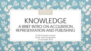 KNOWLEDGE
A BRIEF INTRO TO ACQUISITION,
REPRESENTATION AND PUBLISHING
CCS515 Guest Lecture
by Dr. Gan Keng Hoon
27 October 2015
 