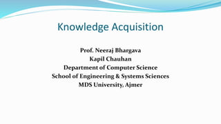 Knowledge Acquisition
Prof. Neeraj Bhargava
Kapil Chauhan
Department of Computer Science
School of Engineering & Systems Sciences
MDS University, Ajmer
 