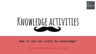Knowledgeactivities
How to act on/ with/ by knowledge?
Wissensmanagement-Forum
 