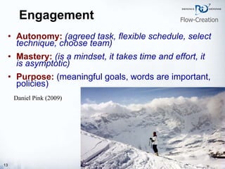 Engagement Autonomy:   (agreed task, flexible schedule, select technique, choose team)   Mastery:   (is a mindset, it takes time and effort, it is asymptotic) Purpose:  (meaningful goals, words are important, policies) Daniel Pink (2009) Flow-Creation 
