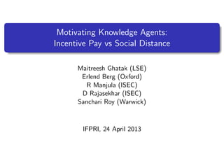 Motivating Knowledge Agents:
Incentive Pay vs Social Distance
Maitreesh Ghatak (LSE)
Erlend Berg (Oxford)
R Manjula (ISEC)
D Rajasekhar (ISEC)
Sanchari Roy (Warwick)
IFPRI, 24 April 2013
 