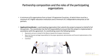 Partnership composition and the roles of the participating
organizations
• A minimum of 6 organizations from at least 3 Programme Countries, of which there must be a
minimum of 2 higher education institutions and a minimum of 2 independent enterprises as full
partners.
• Applicant/coordinator: a participating organization that submits the project proposal on behalf of all
the partners. The coordinator has the full responsibility to ensure that the project is implemented in
accordance with the agreement. Its coordinating covers the following duties:
• Represents and acts on behalf of the Alliance towards the European Commission;
• Bears the financial and legal responsibility for the proper operational, administrative and financial implementation of the
entire project;
• Coordinates the Alliance in cooperation with project partners.
 