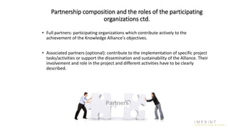 Partnership composition and the roles of the participating
organizations ctd.
• Full partners: participating organizations which contribute actively to the
achievement of the Knowledge Alliance's objectives.
• Associated partners (optional): contribute to the implementation of specific project
tasks/activities or support the dissemination and sustainability of the Alliance. Their
involvement and role in the project and different activities have to be clearly
described.
 