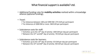 What financial support is available? ctd.
• Additional funding rules for mobility activities realized within a knowledge
alliance (optional funding);
• Travel:
 For distances between 100 and 1999 KM: 275 EUR per participant
 For distances of 2000 KM or more: 360 EUR per participant
• Subsistence costs for staff:
 Activities up to the 14th day of activity: 100 EUR per day per participant
 Between the 15th and 60th day of activity: 70 EUR per day per participant
• Subsistence costs for learners:
 Activities up to the 14th day of activity: 55 EUR per day per participant
 Between the 15th and 60th day of activity: 40 EUR per day per participant
 