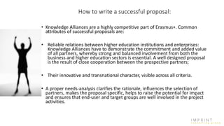 How to write a successful proposal:
• Knowledge Alliances are a highly competitive part of Erasmus+. Common
attributes of successful proposals are:
• Reliable relations between higher education institutions and enterprises:
Knowledge Alliances have to demonstrate the commitment and added value
of all partners, whereby strong and balanced involvement from both the
business and higher education sectors is essential. A well designed proposal
is the result of close cooperation between the prospective partners;
• Their innovative and transnational character, visible across all criteria.
• A proper needs-analysis clarifies the rationale, influences the selection of
partners, makes the proposal specific, helps to raise the potential for impact
and ensures that end-user and target groups are well involved in the project
activities.
 