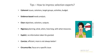 Tips – How to impress selection experts?
• Coherent issues, solutions, target groups, activities, budget.
• Evidence-based needs analysis.
• Clear objectives, solutions, outputs.
• Rigorous planning; what, when, how long, with what resources.
• Explicit; no information taken for granted.
• Concise; efficient, more is not always better!
• Circumscribe; focus on a specific issue
 