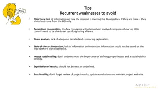 Tips
Recurrent weaknesses to avoid
• Objectives; lack of information on how the proposal is meeting the KA objectives. If they are there – they
should not come from the HEI only.
• Consortium composition; too few companies actively involved. Involved companies show too little
committment to be able to set up a long lasting alliance.
• Needs analysis; lack of adequate, detailed and convincing explanation.
• State-of-the-art innovation; lack of information on innovation. Information should not be based on the
lead partner’s own experience.
• Impact sustainability; don’t underestimate the importance of defining proper impact and a sustainability
strategy.
• Exploitation of results; should not be weak or undefined.
• Sustainability; don’t forget review of project results, update conclusions and maintain project web site.
 