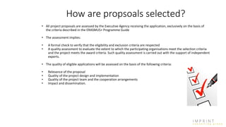 How are propsoals selected?
• All project proposals are assessed by the Executive Agency receiving the application, exclusively on the basis of
the criteria described in the ERASMUS+ Programme Guide
• The assessment implies:
• A formal check to verify that the eligibility and exclusion criteria are respected
• A quality assessment to evaluate the extent to which the participating organisations meet the selection criteria
and the project meets the award criteria. Such quality assessment is carried out with the support of independent
experts.
• The quality of eligible applications will be assessed on the basis of the following criteria:
• Relevance of the proposal
• Quality of the project design and implementation
• Quality of the project team and the cooperation arrangements
• Impact and dissemination.
 