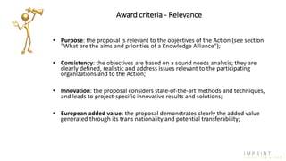 Award criteria - Relevance
• Purpose: the proposal is relevant to the objectives of the Action (see section
"What are the aims and priorities of a Knowledge Alliance");
• Consistency: the objectives are based on a sound needs analysis; they are
clearly defined, realistic and address issues relevant to the participating
organizations and to the Action;
• Innovation: the proposal considers state-of-the-art methods and techniques,
and leads to project-specific innovative results and solutions;
• European added value: the proposal demonstrates clearly the added value
generated through its trans nationality and potential transferability;
 