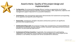 Award criteria - Quality of the project design and
implementation
• Configuration: the proposed Knowledge Alliance involves an appropriate mix of higher
education and business partners with the necessary profiles, skills, experience, expertise and
management support required for its successful realization;
• Commitment: each participating organization demonstrates full involvement corresponding
to its capacities and specific area of expertise;
• Partnership: contributions of higher education and business partners are significant,
pertinent and complementary;
• Collaboration/Team spirit: the proposal includes clear arrangements and responsibilities for
transparent and efficient decision-making, conflict resolution, reporting and communication
between the participating organisations;
• Involvement of Partner Countries: if applicable, the involvement of a participating
organization from a Partner Country brings an essential added value to the project (if this
condition is not fulfilled, the project will not be considered for selection).
 