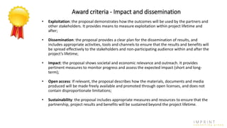 Award criteria - Impact and dissemination
• Exploitation: the proposal demonstrates how the outcomes will be used by the partners and
other stakeholders. It provides means to measure exploitation within project lifetime and
after;
• Dissemination: the proposal provides a clear plan for the dissemination of results, and
includes appropriate activities, tools and channels to ensure that the results and benefits will
be spread effectively to the stakeholders and non-participating audience within and after the
project’s lifetime;
• Impact: the proposal shows societal and economic relevance and outreach. It provides
pertinent measures to monitor progress and assess the expected impact (short and long-
term);
• Open access: If relevant, the proposal describes how the materials, documents and media
produced will be made freely available and promoted through open licenses, and does not
contain disproportionate limitations;
• Sustainability: the proposal includes appropriate measures and resources to ensure that the
partnership, project results and benefits will be sustained beyond the project lifetime.
 