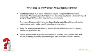 What else to know about Knowledge Alliances?
• Quality assurance must be an embedded project component to ensure that
Knowledge Alliances successfully deliver the expected results and achieve an impact
going far beyond the partner organisations themselves.
• Are required to accomplish targeted dissemination activities which reach out to
stakeholders, policy makers, professionals and enterprises.
• Along the way Knowledge Alliances should deliver publications such as reports,
handbooks, guidelines, etc.
• Should generate new ways and instruments to facilitate their collaboration and
ensure that the partnership between higher education and business persists.
 