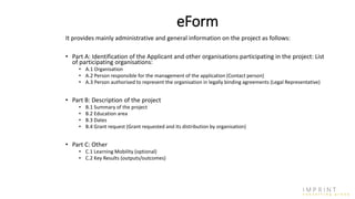 eForm
It provides mainly administrative and general information on the project as follows:
• Part A: Identification of the Applicant and other organisations participating in the project: List
of participating organisations:
• A.1 Organisation
• A.2 Person responsible for the management of the application (Contact person)
• A.3 Person authorised to represent the organisation in legally binding agreements (Legal Representative)
• Part B: Description of the project
• B.1 Summary of the project
• B.2 Education area
• B.3 Dates
• B.4 Grant request (Grant requested and its distribution by organisation)
• Part C: Other
• C.1 Learning Mobility (optional)
• C.2 Key Results (outputs/outcomes)
 