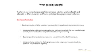 What does it support?
A coherent and comprehensive set of interconnected activities which are flexible and
adaptable to different, current and future, contexts and developments across Europe.
Examples of activities:
• Boosting innovation in higher education, business and in the broader socio-economic environment;
• Jointly developing and implementing new learning and teaching methods (like new multidisciplinary
curricula, learner-centered and real problem-based teaching and learning)
• Organizing continuing educational programmes and activities with and within companies
• Jointly developing solutions for challenging issues, product and process innovation (students,
professors and practitioners together).
 