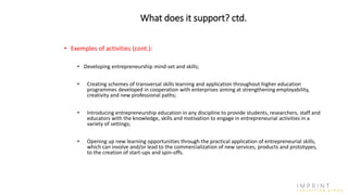What does it support? ctd.
• Exemples of activities (cont.):
• Developing entrepreneurship mind-set and skills;
• Creating schemes of transversal skills learning and application throughout higher education
programmes developed in cooperation with enterprises aiming at strengthening employability,
creativity and new professional paths;
• Introducing entrepreneurship education in any discipline to provide students, researchers, staff and
educators with the knowledge, skills and motivation to engage in entrepreneurial activities in a
variety of settings;
• Opening up new learning opportunities through the practical application of entrepreneurial skills,
which can involve and/or lead to the commercialization of new services, products and prototypes,
to the creation of start-ups and spin-offs.
 