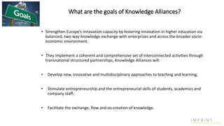What are the goals of Knowledge Alliances?
• Strengthen Europe’s innovation capacity by fostering innovation in higher education via
balanced, two-way knowledge exchange with enterprises and across the broader socio-
economic environment.
• They implement a coherent and comprehensive set of interconnected activities through
transnational structured partnerships, Knowledge Alliances will:
• Develop new, innovative and multidisciplinary approaches to teaching and learning;
• Stimulate entrepreneurship and the entrepreneurial skills of students, academics and
company staff;
• Facilitate the exchange, flow and co-creation of knowledge.
 