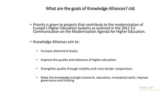 What are the goals of Knowledge Alliances? ctd.
• Priority is given to projects that contribute to the modernization of
Europe's Higher Education Systems as outlined in the 2011 EU
Communication on the Modernization Agenda for Higher Education.
• Knowledge Alliances aim to:
• Increase attainment levels;
• Improve the quality and relevance of higher education;
• Strengthen quality through mobility and cross-border cooperation;
• Make the knowledge triangle (research, education, innovation) work; improve
governance and funding
 