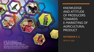 KNOWLEDGE
AND ATTITUDE
OF PRODUCERS
TOWARDS
E-MARKETING OF
AGRICULTURAL
PRODUCT
NITHEESHA E. S.
2019-31-026
Under the guidance of
Dr. Aparna Radhakrishnan
Assistant Professor (Agrl. Extension )
Agricultural Information and Sales Centre
Kerala Agricultural university, Kozhikode
 