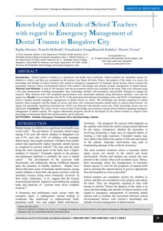 International Journal of Oral Health and Medical Research | ISSN 2395-7387 | MAY-JUNE 2016 | VOL 3 | ISSUE 1 38
ORIGINAL RESEARCHSharma R et al.: Emergency Mangement of Dental Trauma among School Teachers
Correspondence to:
Dr. Dr Ripika Sharma, MR Ambedkar Dental College, 1/36,
cline road, cooke town, Bangalore.
Contact Us: www.ijohmr.com
Knowledge and Attitude of School Teachers
with regard to Emergency Management of
Dental Trauma in Bangalore City
Ripika Sharma1
, Pramila Mallaiah2
, Umashankar Gangadharaiah Kadalur3
, Shweta Verma4
Introduction: Dental trauma in children is a significant oral health issue worldwide. School teachers are immediate seniors for
children in school, and they are considered as the primary care takers for them. Hence, the purpose of the study is to assess the
knowledge and attitude of school teachers with regard to emergency management of traumatic dental injuries and to evaluate the
association between school environmental factors with teacher’s knowledge and attitude towards management of dental trauma.
Material And Methods: A total of 160 teachers from the government schools were included in the study. Data were collected using
a five part questionnaire including demographic data, knowledge, attitude, self-assessment, and possible strategies to change the
scenario. Data obtained from 160 completed questionnaires were statistically analyzed using descriptive statistics, t-test and chi
square test. Results: It was found that only 46.9% of the participant had adequate knowledge scores, and 60.6% of participant had a
positive attitude towards emergency management of dental trauma in school. The knowledge and attitude categories of school
teachers when compared with the length of service and those who witnessed traumatic dental injury in school using Pearson’ chi
square test statistically significant association (p <0.05) was observed with attitude scores only, while knowledge scores were not
significant. Conclusion: This study reveals a serious lack of knowledge and awareness among school teachers regarding emergency
management of dental injuries. We suggest educational programs should be developed for the school teachers to improve their
knowledge so that proper dental first-aid procedures can be achieved
KEYWORDS: Attitude, Emergency Treatment, First Aid, Knowledge, Schools
AA
aaaasasasss
Dental trauma in children is a significant oral health issue
world wide.1
The prevalence of traumatic dental injury
among 5-16 year old school children in Bangalore city
was 9.7%, and only 3.9% of children with traumatic
dental injury had sought treatment. Children from public
school had significantly higher traumatic dental injuries
as compared to private schools.2
The face and the teeth
being the most exposed parts of the body have a higher
tendency to fracture.3
Traumatic injuries to the primary
and permanent dentition is probably the next to dental
caries4, 5
The development of the occlusion both
functionally and esthetically during childhood depends
upon the presence of healthy dentition. Studies have
shown that main cause of traumatic dental injuries among
school children is from falls and sports activities with the
maxillary incisors being most commonly involved. In
their study, Andreasen et al., suggest that the loosely
structured periodontal ligament surrounding the erupting
teeth and elasticity of alveolar bone favor complete
avulsion.6,7
A disastrous and unfortunate result occurs when the
traumatic injury is inadequately treated leading to
conditions like malformed or malpositioned teeth,
premature tooth loss and pulpal death with abscess
formation. The prognosis for success often depends on
the rapidity with which the tooth is being treated followed
by the injury, irrespective whether the procedure is
involving protecting a large area of exposed dentin or
treating a vital pulp exposure. Untreated trauma may
leave deficit that affects the quality of life and self esteem
of the patient. Improper intervention may lead to
longstanding damage to the orofacial structures.7
The most common locations where a traumatic dental
injury occurs are mostly in the school and home
environment. Parents and teachers are usually the ones
present in the vicinity when such accidents occur. Hence,
their knowledge about the management of traumatic
dental injuries is vital for the prognosis of injured teeth
and in assisting the injured person to receive appropriate
first-aid treatment as soon as possible.8
School teachers are immediate seniors for children in
school, and they are considered as the primary care takers
for them. They are frequently required to deal with
trauma in schools.6
Hence the purpose of the study is to
assess the knowledge and attitude of school teachers with
regard to emergency management of traumatic dental
injuries and to evaluate the association between school
environmental factors with teacher’s knowledge and
attitude towards management of dental trauma.
How to cite this article:
Sharma R, Mallaiah P, Kadalur UG, Verma S. Knowledge and Attitude of School Teachers with regard to Emergency Management of Dental Trauma in
Bangalore City. Int J Oral Health Med Res 2016;3(1):38-43.
INTRODUCTION
1,4-Post Graduate student in the Department Of Public Health Dentistry, M R
Ambedkar Dental College and Hospital, Bangalore, India. 2- MDS & Professor, in
the Department Of Public Health Dentistry, M. R. Ambedkar Dental College,
Bangalore, India.3-MDS & Professor and Head, Department Of Public Health
Dentistry, M R Ambedkar Dental College and Hospital, Bangalore, India.
ABSTRACT
 