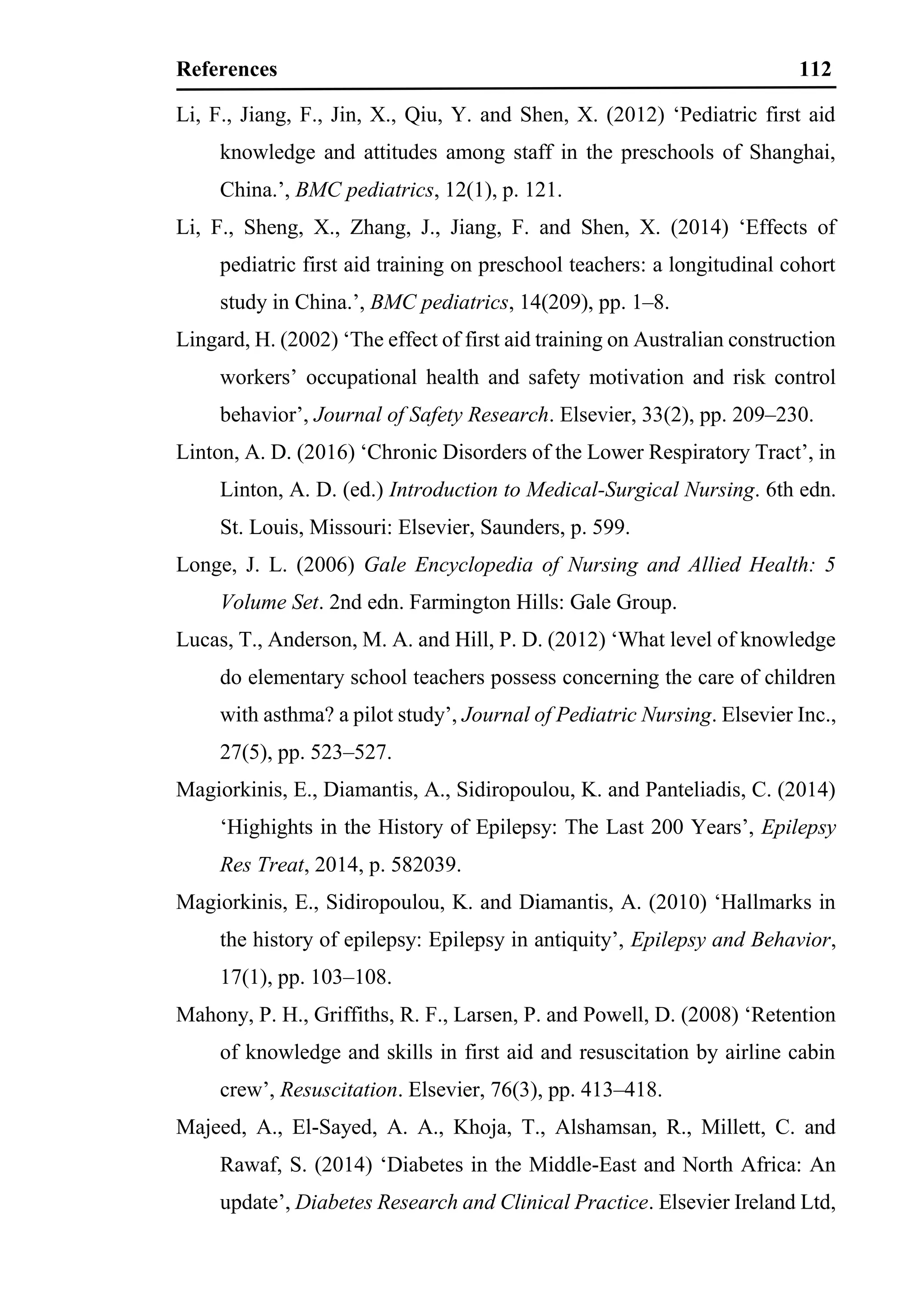 References 112
Li, F., Jiang, F., Jin, X., Qiu, Y. and Shen, X. (2012) ‘Pediatric first aid
knowledge and attitudes among staff in the preschools of Shanghai,
China.’, BMC pediatrics, 12(1), p. 121.
Li, F., Sheng, X., Zhang, J., Jiang, F. and Shen, X. (2014) ‘Effects of
pediatric first aid training on preschool teachers: a longitudinal cohort
study in China.’, BMC pediatrics, 14(209), pp. 1–8.
Lingard, H. (2002) ‘The effect of first aid training on Australian construction
workers’ occupational health and safety motivation and risk control
behavior’, Journal of Safety Research. Elsevier, 33(2), pp. 209–230.
Linton, A. D. (2016) ‘Chronic Disorders of the Lower Respiratory Tract’, in
Linton, A. D. (ed.) Introduction to Medical-Surgical Nursing. 6th edn.
St. Louis, Missouri: Elsevier, Saunders, p. 599.
Longe, J. L. (2006) Gale Encyclopedia of Nursing and Allied Health: 5
Volume Set. 2nd edn. Farmington Hills: Gale Group.
Lucas, T., Anderson, M. A. and Hill, P. D. (2012) ‘What level of knowledge
do elementary school teachers possess concerning the care of children
with asthma? a pilot study’, Journal of Pediatric Nursing. Elsevier Inc.,
27(5), pp. 523–527.
Magiorkinis, E., Diamantis, A., Sidiropoulou, K. and Panteliadis, C. (2014)
‘Highights in the History of Epilepsy: The Last 200 Years’, Epilepsy
Res Treat, 2014, p. 582039.
Magiorkinis, E., Sidiropoulou, K. and Diamantis, A. (2010) ‘Hallmarks in
the history of epilepsy: Epilepsy in antiquity’, Epilepsy and Behavior,
17(1), pp. 103–108.
Mahony, P. H., Griffiths, R. F., Larsen, P. and Powell, D. (2008) ‘Retention
of knowledge and skills in first aid and resuscitation by airline cabin
crew’, Resuscitation. Elsevier, 76(3), pp. 413–418.
Majeed, A., El-Sayed, A. A., Khoja, T., Alshamsan, R., Millett, C. and
Rawaf, S. (2014) ‘Diabetes in the Middle-East and North Africa: An
update’, Diabetes Research and Clinical Practice. Elsevier Ireland Ltd,
 
