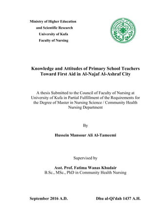 Ministry of Higher Education
and Scientific Research
University of Kufa
Faculty of Nursing
Knowledge and Attitudes of Primary School Teachers
Toward First Aid in Al-Najaf Al-Ashraf City
A thesis Submitted to the Council of Faculty of Nursing at
University of Kufa in Partial Fulfillment of the Requirements for
the Degree of Master in Nursing Science / Community Health
Nursing Department
By
Hussein Mansour Ali Al-Tameemi
Supervised by
Asst. Prof. Fatima Wanas Khudair
B.Sc., MSc., PhD in Community Health Nursing
September 2016 A.D. Dhu al-Qi'dah 1437 A.H.
 