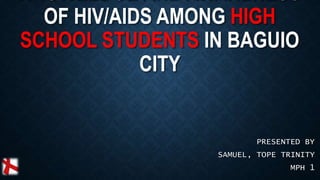 OF HIV/AIDS AMONG HIGH
SCHOOL STUDENTS IN BAGUIO
CITY
PRESENTED BY
SAMUEL, TOPE TRINITY
MPH 1
 