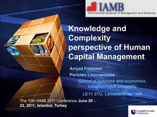 “ Add your company slogan ”




                         Knowledge and
                         Complexity
                         perspective of Human
                         Capital Management
                         Amjad Fayoumi
                         Pericles Loucopoulos
                             School of business and economics,
                                  Loughboroguh University
                                LE11 3TU, Leicestershire , UK
The 10th IAMB 2011 Conference June 20 -
22, 2011, Istanbul, Turkey
                                                         LOGO
 