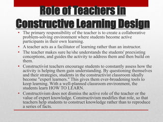 Role of Teachers in
Constructive Learning Design
• The primary responsibility of the teacher is to create a collaborative
problem-solving environment where students become active
participants in their own learning.
• A teacher acts as a facilitator of learning rather than an instructor.
• The teacher makes sure he/she understands the students' preexisting
conceptions, and guides the activity to address them and then build on
them.
• Constructivist teachers encourage students to constantly assess how the
activity is helping them gain understanding. By questioning themselves
and their strategies, students in the constructivist classroom ideally
become "expert learners." This gives them ever-broadening tools to
keep learning. With a well-planned classroom environment, the
students learn HOW TO LEARN.
• Constructivism does not dismiss the active role of the teacher or the
value of expert knowledge. Constructivism modifies that role, so that
teachers help students to construct knowledge rather than to reproduce
a series of facts.
 