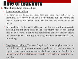 Role of teachers
1. Modelling: 2 types of modelling:
• Behavioural modelling:
 In behavior modeling, an individual can learn new behaviors by
observing. The correct behavior is demonstrated for the learner, the
learner observes the model, and then imitates the behavior of the
model.
 For modeling to be most effective the learner must demonstrate
attending and imitative skills in their repertoire, that is, the learner
must be able to pay attention and perform the behavior that the model
just demonstrated. Modeling is an easy, practical, and successful way
of teaching.
• Cognitive modelling: The term "cognitive " in its simplest form is the
use of the mind (cognition) to solve a problem or complete a task. A
cognitive strategy serves to support the learner as he or she develops
internal procedures that enable him/her to perform tasks that are
complex .
 