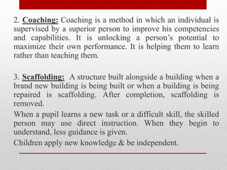 2. Coaching: Coaching is a method in which an individual is
supervised by a superior person to improve his competencies
and capabilities. It is unlocking a person’s potential to
maximize their own performance. It is helping them to learn
rather than teaching them.
3. Scaffolding: A structure built alongside a building when a
brand new building is being built or when a building is being
repaired is scaffolding. After completion, scaffolding is
removed.
When a pupil learns a new task or a difficult skill, the skilled
person may use direct instruction. When they begin to
understand, less guidance is given.
Children apply new knowledge & be independent.
 