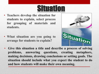 Situation
• Teachers develop the situation for
students to explain, select process
for grouping of materials and
students.
• What situation are you going to
arrange for students to explain?
• Give this situation a title and describe a process of solving
problems, answering questions, creating metaphors,
making decisions, drawing conclusions or setting goals. The
situation should include what you expect the student to do
and how students will make their own meaning.
 