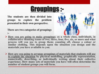 Groupings :-
 How you are going to make groupings; as a whole class, individuals, in
collaborative thinking teams of two, three, four, five, six, or more and what
process will you use to group them; counting off, choose a colour or
similar clothing. This depends upon the situation you design and the
materials you have available to you.
 How are you going to arrange groupings of materials that students will use
to explain the situation by physical modelling, graphically representation,
numerically, describing, or individually writing about their collective
experience. How many sets of materials you have will often determine the
number of student groups you will form.
The students are then divided into
groups to explore the problem
presented in their own perspective.
There are two categories of groupings
:-
 