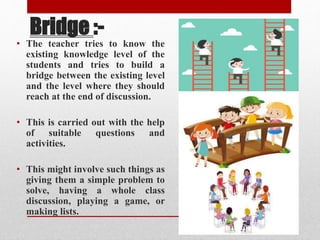 Bridge :-
• The teacher tries to know the
existing knowledge level of the
students and tries to build a
bridge between the existing level
and the level where they should
reach at the end of discussion.
• This is carried out with the help
of suitable questions and
activities.
• This might involve such things as
giving them a simple problem to
solve, having a whole class
discussion, playing a game, or
making lists.
 