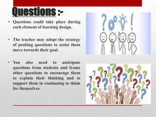 Questions :-
• Questions could take place during
each element of learning design.
• The teacher may adopt the strategy
of probing questions to assist them
move towards their goal.
• You also need to anticipate
questions from students and frame
other questions to encourage them
to explain their thinking and to
support them in continuing to think
for themselves.
 